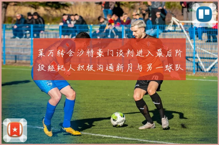 莱万转会沙特豪门谈判进入最后阶段经纪人积极沟通新月与另一球队