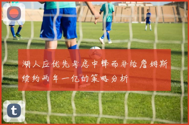 湖人应优先考虑中锋而非给詹姆斯续约两年一亿的策略分析