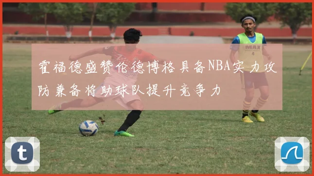 霍福德盛赞伦德博格具备NBA实力攻防兼备将助球队提升竞争力