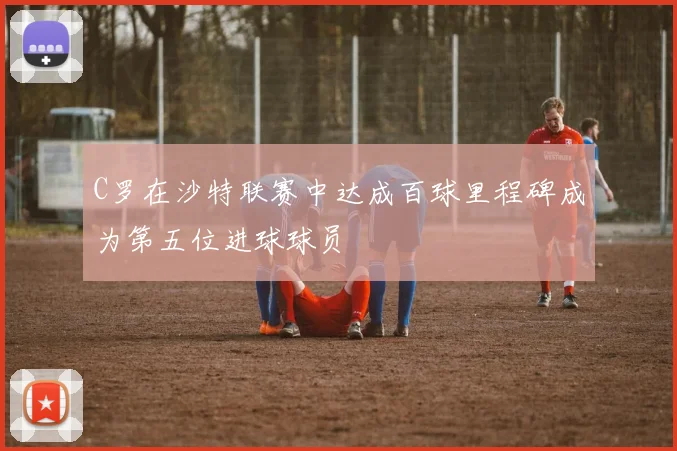C罗在沙特联赛中达成百球里程碑成为第五位进球球员
