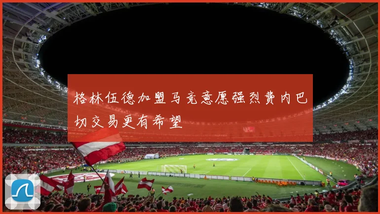 格林伍德加盟马竞意愿强烈费内巴切交易更有希望