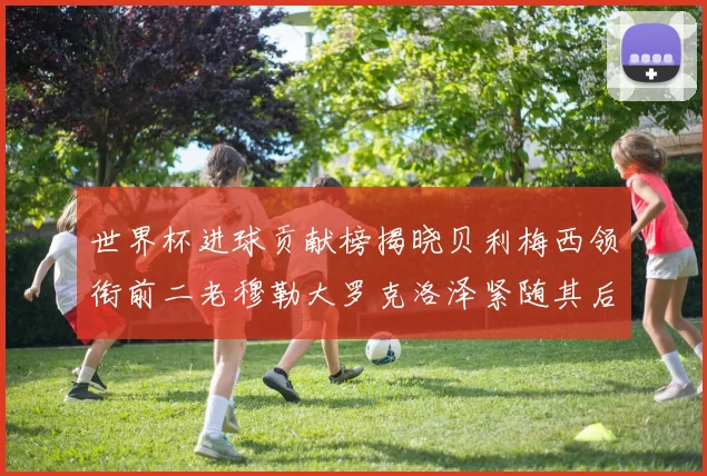 世界杯进球贡献榜揭晓贝利梅西领衔前二老穆勒大罗克洛泽紧随其后