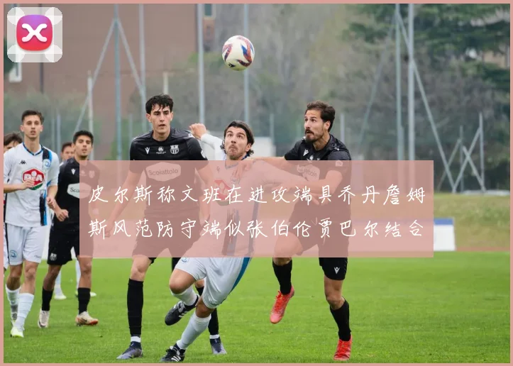 皮尔斯称文班在进攻端具乔丹詹姆斯风范防守端似张伯伦贾巴尔结合