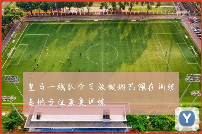 皇马一线队今日放假姆巴佩在训练基地专注康复训练