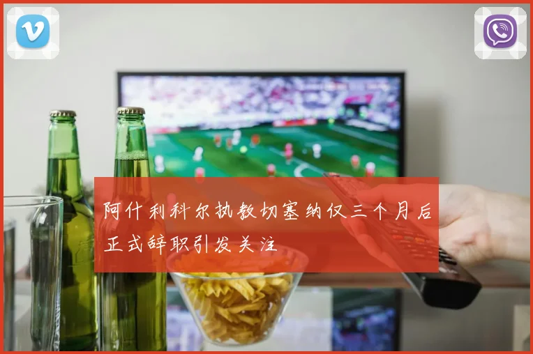 阿什利科尔执教切塞纳仅三个月后正式辞职引发关注