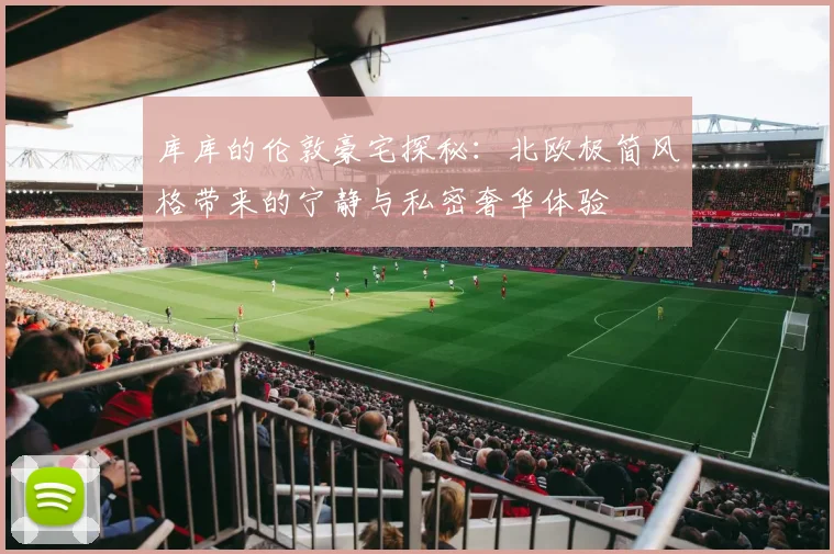 库库的伦敦豪宅探秘：北欧极简风格带来的宁静与私密奢华体验