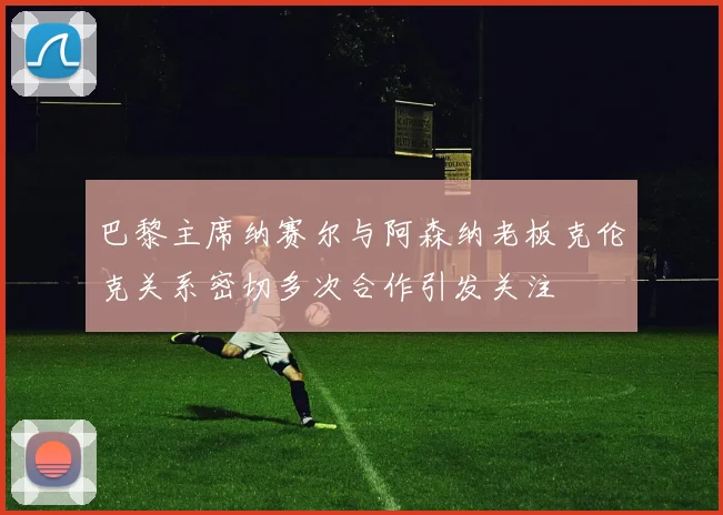 巴黎主席纳赛尔与阿森纳老板克伦克关系密切多次合作引发关注