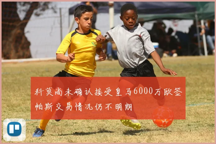 科莫尚未确认接受皇马6000万欧签帕斯交易情况仍不明朗
