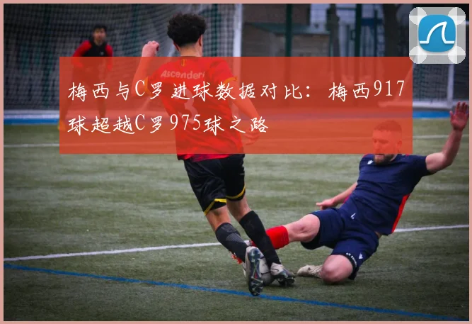 梅西与C罗进球数据对比：梅西917球超越C罗975球之路