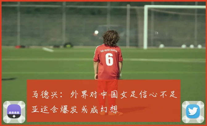 马德兴：外界对中国女足信心不足亚运会爆发或成幻想