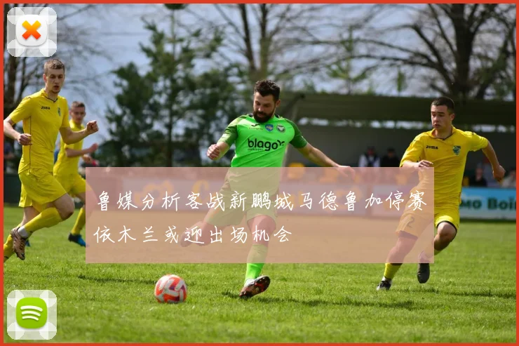 鲁媒分析客战新鹏城马德鲁加停赛依木兰或迎出场机会