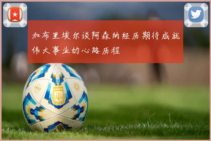 加布里埃尔谈阿森纳经历期待成就伟大事业的心路历程